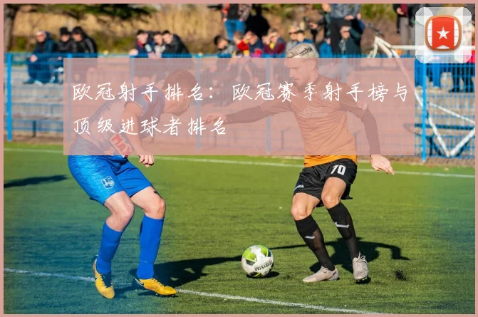 欧冠射手排名：欧冠赛季射手榜与顶级进球者排名
