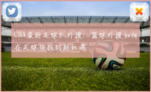 CBA最新足球队外援:篮球外援如何在足球场找到新机遇