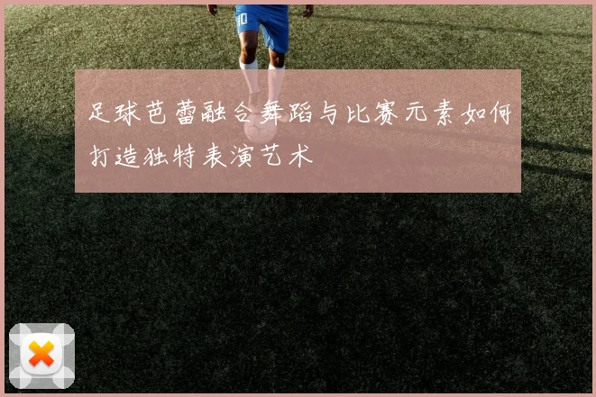足球芭蕾融合舞蹈与比赛元素如何打造独特表演艺术