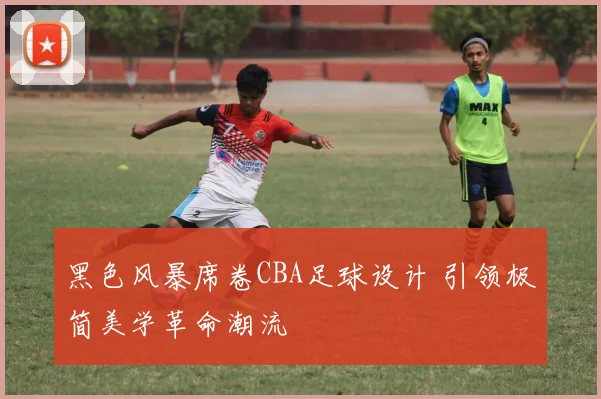 黑色风暴席卷CBA足球设计 引领极简美学革命潮流