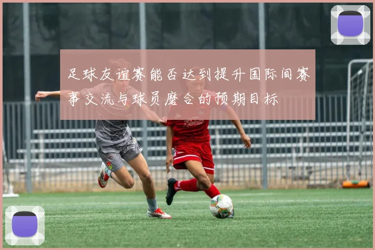 足球友谊赛能否达到提升国际间赛事交流与球员磨合的预期目标